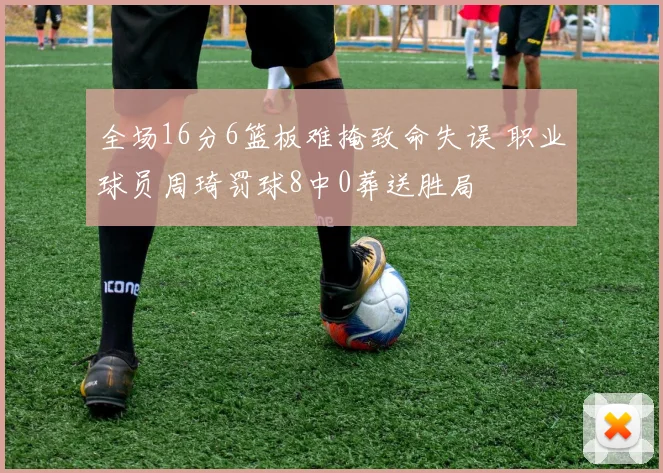 全场16分6篮板难掩致命失误 职业球员周琦罚球8中0葬送胜局