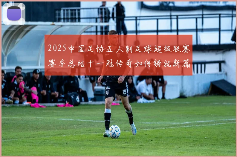 2025中国足协五人制足球超级联赛赛季总结十一冠传奇如何铸就新篇