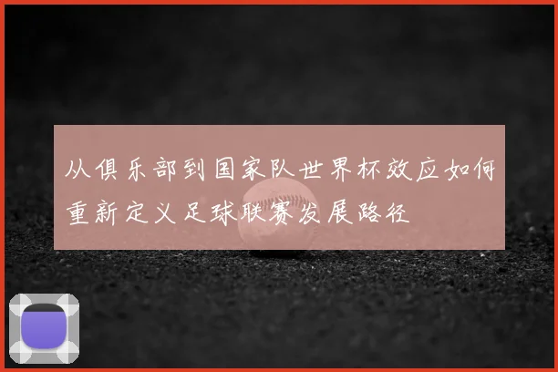 从俱乐部到国家队世界杯效应如何重新定义足球联赛发展路径