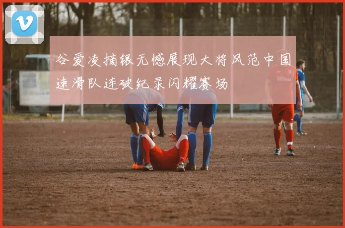 谷爱凌摘银无憾展现大将风范中国速滑队连破纪录闪耀赛场