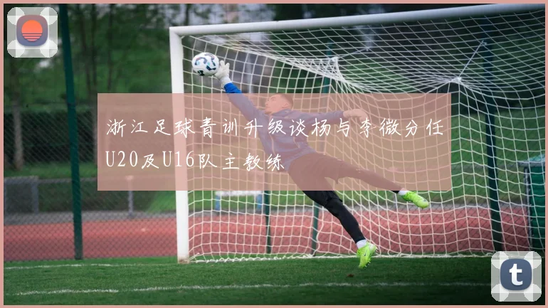 浙江足球青训升级谈杨与李微分任U20及U16队主教练