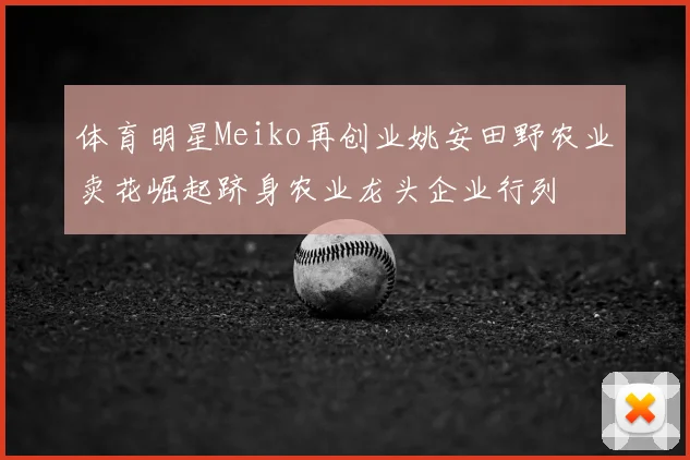 体育明星Meiko再创业姚安田野农业卖花崛起跻身农业龙头企业行列