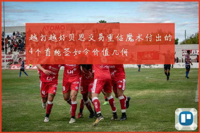 越打越好贝恩交易重估魔术付出的4个首轮签如今价值几何