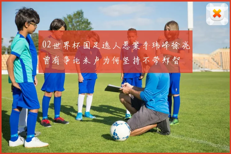 02世界杯国足选人悬案李玮峰徐亮曾有争论米卢为何坚持不带郑智