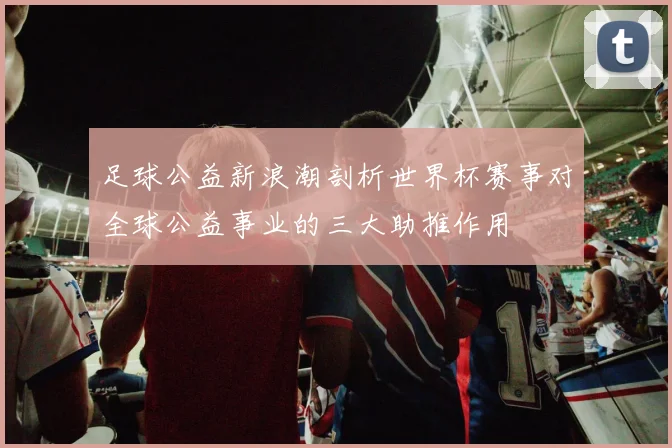 足球公益新浪潮剖析世界杯赛事对全球公益事业的三大助推作用