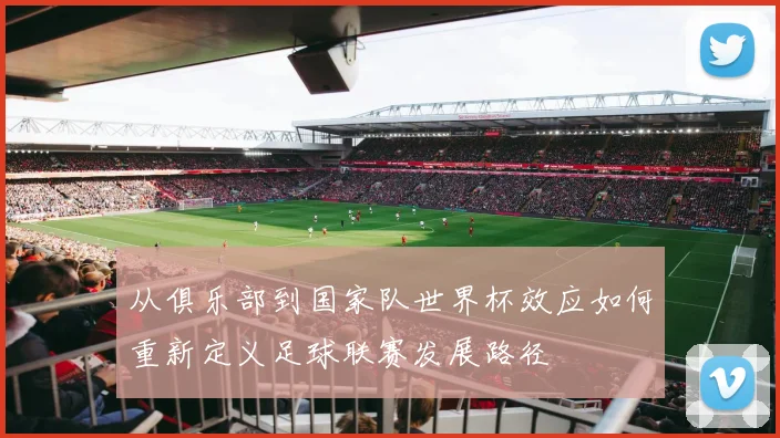 从俱乐部到国家队世界杯效应如何重新定义足球联赛发展路径