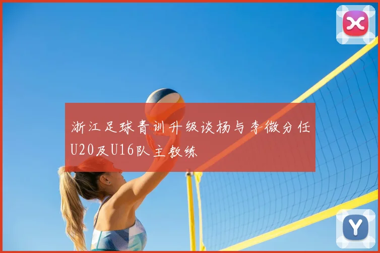 浙江足球青训升级谈杨与李微分任U20及U16队主教练
