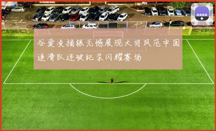 谷爱凌摘银无憾展现大将风范中国速滑队连破纪录闪耀赛场