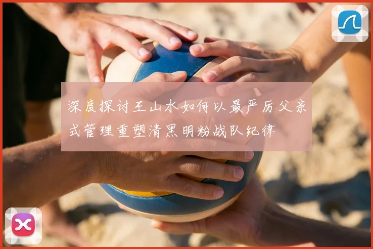 深度探讨王山水如何以最严厉父亲式管理重塑清黑明粉战队纪律