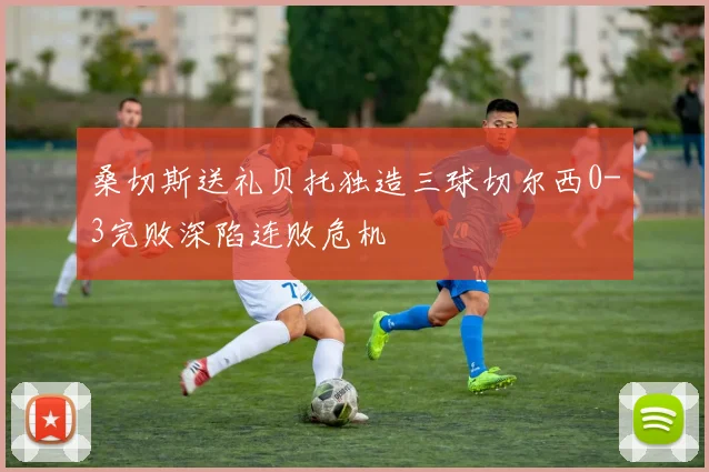 桑切斯送礼贝托独造三球切尔西0-3完败深陷连败危机