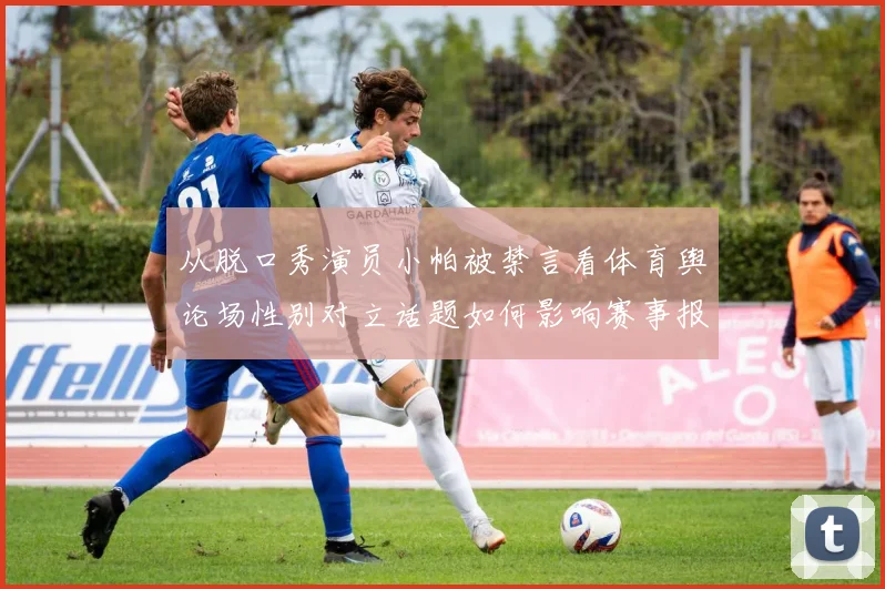 从脱口秀演员小帕被禁言看体育舆论场性别对立话题如何影响赛事报道