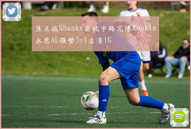 焦点战Shanks安妮中路完爆Rookie永恩AL强势3-1击溃iG