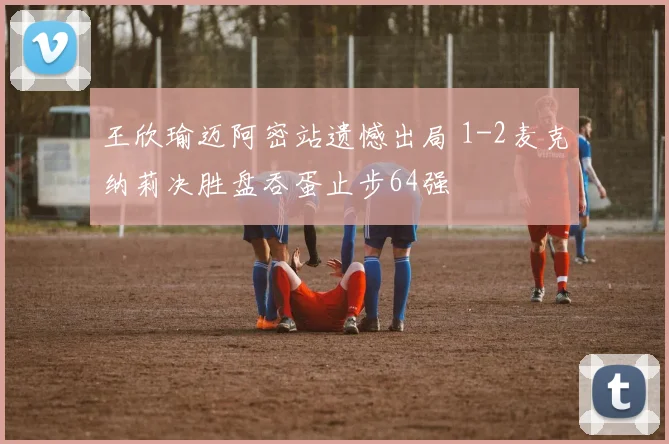 王欣瑜迈阿密站遗憾出局 1-2麦克纳莉决胜盘吞蛋止步64强