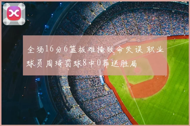 全场16分6篮板难掩致命失误 职业球员周琦罚球8中0葬送胜局